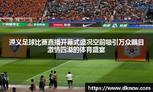 遵义足球比赛直播开幕式盛况空前吸引万众瞩目激情四溢的体育盛宴